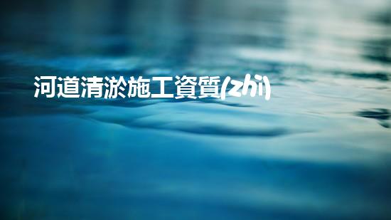 河道清淤施工資質(zhì)？到底有多重要！